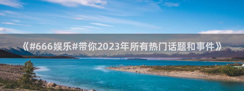 摩根娱乐：《#666娱乐#带你2023年所有热门话题和事件》