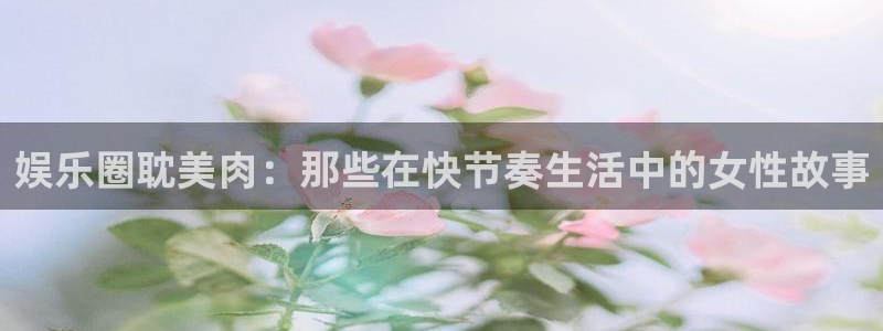 摩根娱乐：娱乐圈耽美肉：那些在快节奏生活中的女性故事
